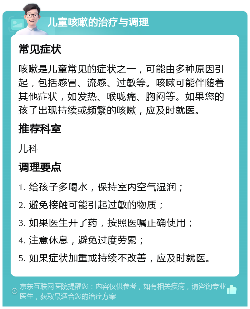 儿童咳嗽的治疗与调理 常见症状 咳嗽是儿童常见的症状之一，可能由多种原因引起，包括感冒、流感、过敏等。咳嗽可能伴随着其他症状，如发热、喉咙痛、胸闷等。如果您的孩子出现持续或频繁的咳嗽，应及时就医。 推荐科室 儿科 调理要点 1. 给孩子多喝水，保持室内空气湿润； 2. 避免接触可能引起过敏的物质； 3. 如果医生开了药，按照医嘱正确使用； 4. 注意休息，避免过度劳累； 5. 如果症状加重或持续不改善，应及时就医。