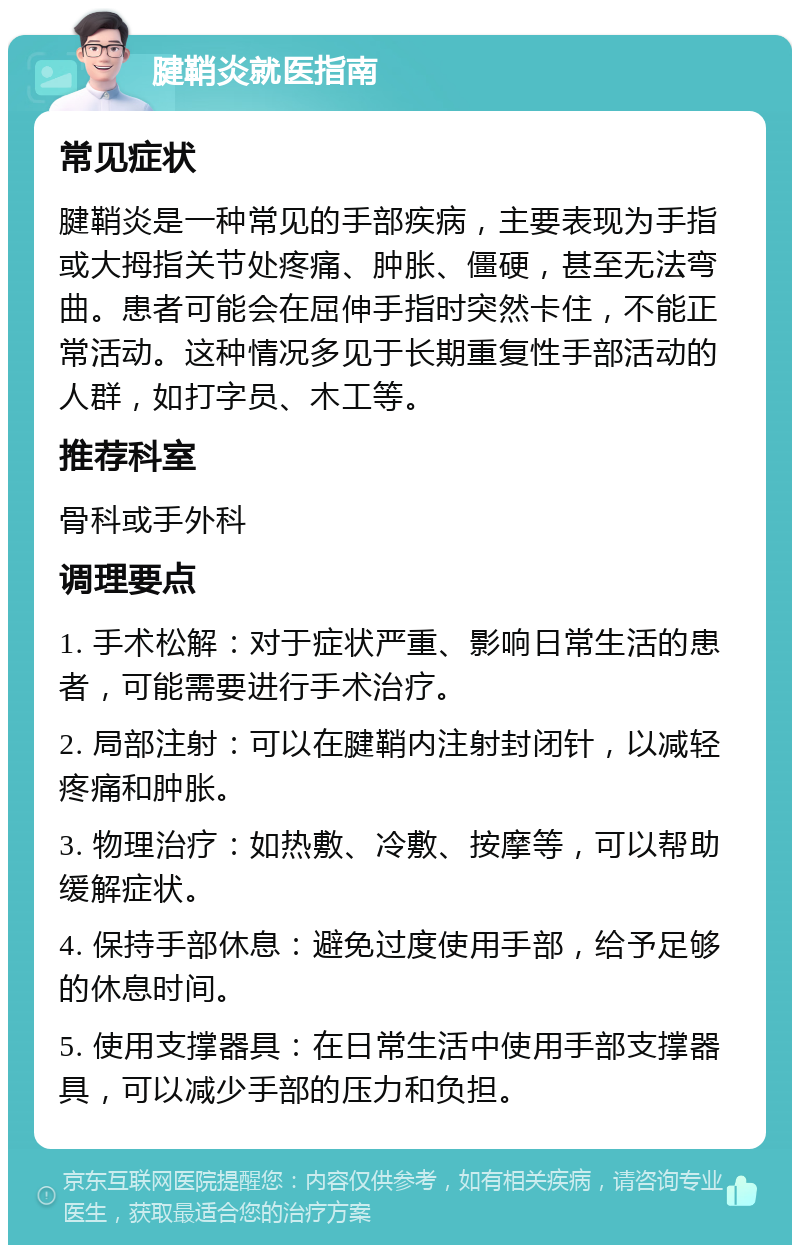 腱鞘炎就医指南 常见症状 腱鞘炎是一种常见的手部疾病，主要表现为手指或大拇指关节处疼痛、肿胀、僵硬，甚至无法弯曲。患者可能会在屈伸手指时突然卡住，不能正常活动。这种情况多见于长期重复性手部活动的人群，如打字员、木工等。 推荐科室 骨科或手外科 调理要点 1. 手术松解：对于症状严重、影响日常生活的患者，可能需要进行手术治疗。 2. 局部注射：可以在腱鞘内注射封闭针，以减轻疼痛和肿胀。 3. 物理治疗：如热敷、冷敷、按摩等，可以帮助缓解症状。 4. 保持手部休息：避免过度使用手部，给予足够的休息时间。 5. 使用支撑器具：在日常生活中使用手部支撑器具，可以减少手部的压力和负担。