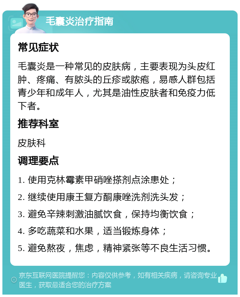 毛囊炎治疗指南 常见症状 毛囊炎是一种常见的皮肤病，主要表现为头皮红肿、疼痛、有脓头的丘疹或脓疱，易感人群包括青少年和成年人，尤其是油性皮肤者和免疫力低下者。 推荐科室 皮肤科 调理要点 1. 使用克林霉素甲硝唑搽剂点涂患处； 2. 继续使用康王复方酮康唑洗剂洗头发； 3. 避免辛辣刺激油腻饮食，保持均衡饮食； 4. 多吃蔬菜和水果，适当锻炼身体； 5. 避免熬夜，焦虑，精神紧张等不良生活习惯。