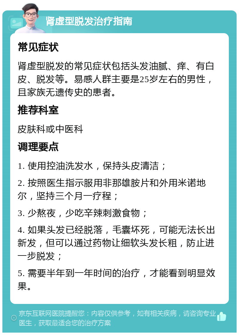 肾虚型脱发治疗指南 常见症状 肾虚型脱发的常见症状包括头发油腻、痒、有白皮、脱发等。易感人群主要是25岁左右的男性，且家族无遗传史的患者。 推荐科室 皮肤科或中医科 调理要点 1. 使用控油洗发水，保持头皮清洁； 2. 按照医生指示服用非那雄胺片和外用米诺地尔，坚持三个月一疗程； 3. 少熬夜，少吃辛辣刺激食物； 4. 如果头发已经脱落，毛囊坏死，可能无法长出新发，但可以通过药物让细软头发长粗，防止进一步脱发； 5. 需要半年到一年时间的治疗，才能看到明显效果。