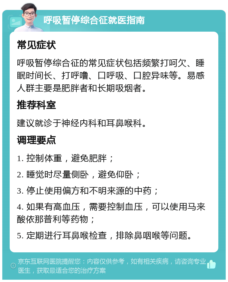 呼吸暂停综合征就医指南 常见症状 呼吸暂停综合征的常见症状包括频繁打呵欠、睡眠时间长、打呼噜、口呼吸、口腔异味等。易感人群主要是肥胖者和长期吸烟者。 推荐科室 建议就诊于神经内科和耳鼻喉科。 调理要点 1. 控制体重，避免肥胖； 2. 睡觉时尽量侧卧，避免仰卧； 3. 停止使用偏方和不明来源的中药； 4. 如果有高血压，需要控制血压，可以使用马来酸依那普利等药物； 5. 定期进行耳鼻喉检查，排除鼻咽喉等问题。