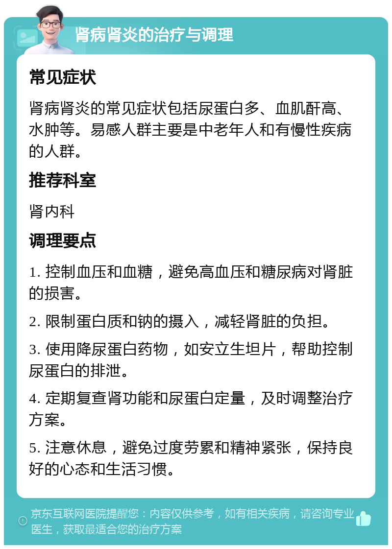 肾病肾炎的治疗与调理 常见症状 肾病肾炎的常见症状包括尿蛋白多、血肌酐高、水肿等。易感人群主要是中老年人和有慢性疾病的人群。 推荐科室 肾内科 调理要点 1. 控制血压和血糖，避免高血压和糖尿病对肾脏的损害。 2. 限制蛋白质和钠的摄入，减轻肾脏的负担。 3. 使用降尿蛋白药物，如安立生坦片，帮助控制尿蛋白的排泄。 4. 定期复查肾功能和尿蛋白定量，及时调整治疗方案。 5. 注意休息，避免过度劳累和精神紧张，保持良好的心态和生活习惯。