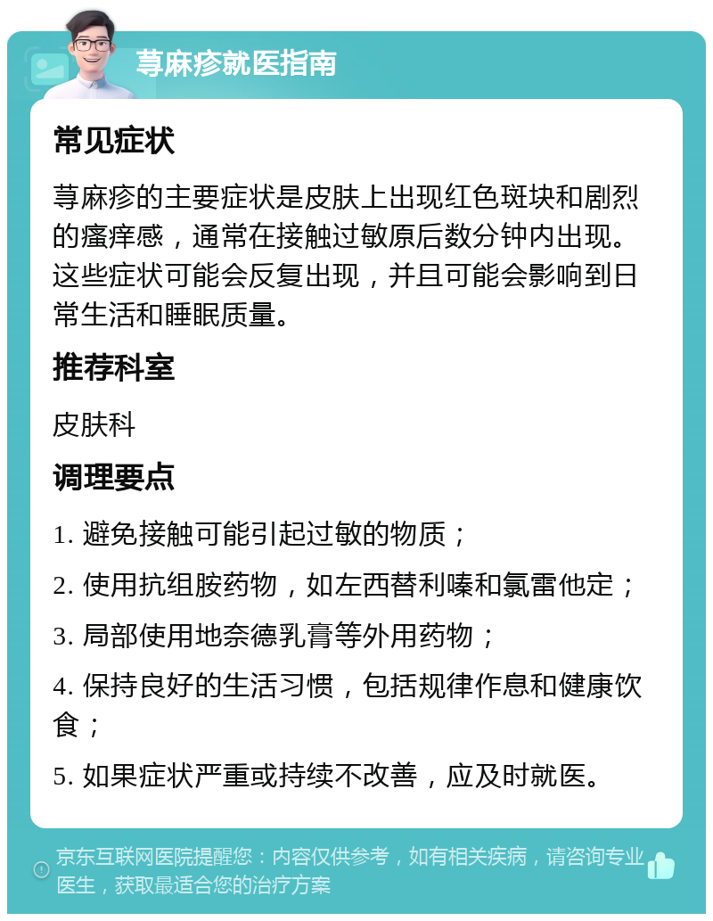 荨麻疹就医指南 常见症状 荨麻疹的主要症状是皮肤上出现红色斑块和剧烈的瘙痒感，通常在接触过敏原后数分钟内出现。这些症状可能会反复出现，并且可能会影响到日常生活和睡眠质量。 推荐科室 皮肤科 调理要点 1. 避免接触可能引起过敏的物质； 2. 使用抗组胺药物，如左西替利嗪和氯雷他定； 3. 局部使用地奈德乳膏等外用药物； 4. 保持良好的生活习惯，包括规律作息和健康饮食； 5. 如果症状严重或持续不改善，应及时就医。