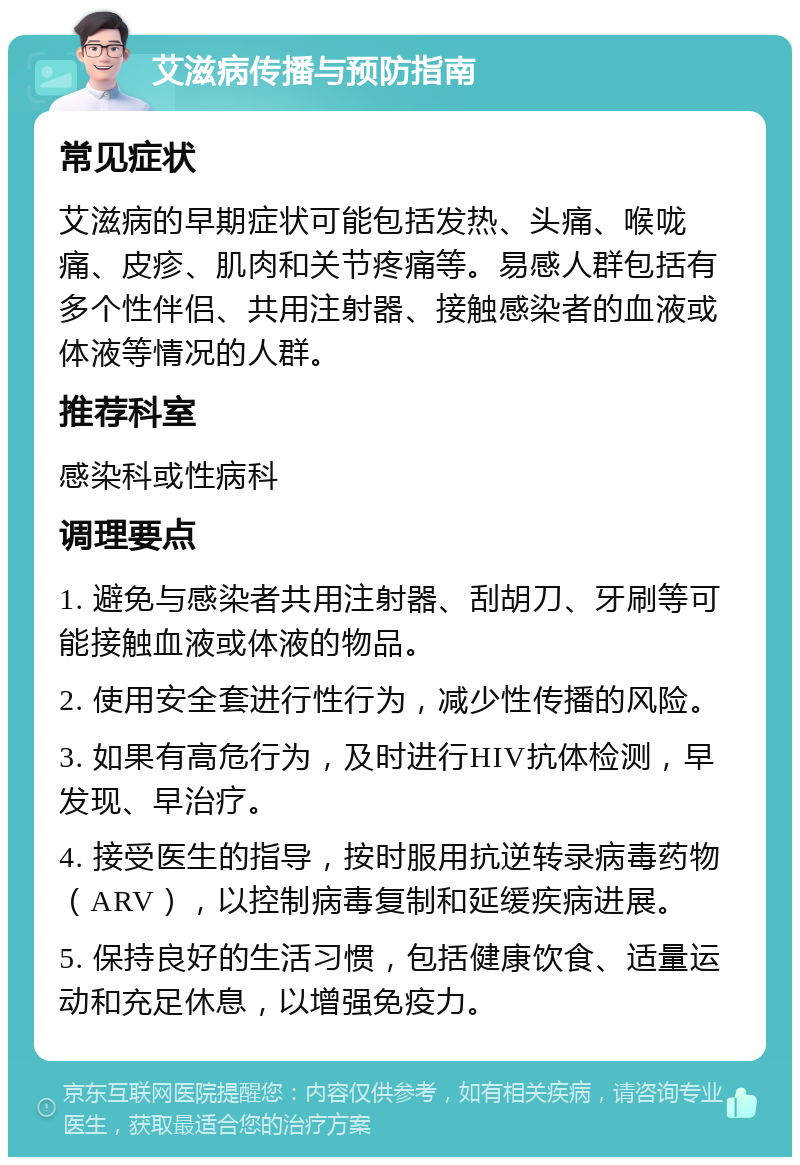 艾滋病传播与预防指南 常见症状 艾滋病的早期症状可能包括发热、头痛、喉咙痛、皮疹、肌肉和关节疼痛等。易感人群包括有多个性伴侣、共用注射器、接触感染者的血液或体液等情况的人群。 推荐科室 感染科或性病科 调理要点 1. 避免与感染者共用注射器、刮胡刀、牙刷等可能接触血液或体液的物品。 2. 使用安全套进行性行为，减少性传播的风险。 3. 如果有高危行为，及时进行HIV抗体检测，早发现、早治疗。 4. 接受医生的指导，按时服用抗逆转录病毒药物（ARV），以控制病毒复制和延缓疾病进展。 5. 保持良好的生活习惯，包括健康饮食、适量运动和充足休息，以增强免疫力。