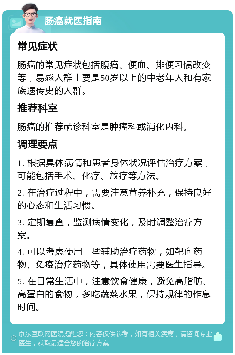 肠癌就医指南 常见症状 肠癌的常见症状包括腹痛、便血、排便习惯改变等，易感人群主要是50岁以上的中老年人和有家族遗传史的人群。 推荐科室 肠癌的推荐就诊科室是肿瘤科或消化内科。 调理要点 1. 根据具体病情和患者身体状况评估治疗方案，可能包括手术、化疗、放疗等方法。 2. 在治疗过程中，需要注意营养补充，保持良好的心态和生活习惯。 3. 定期复查，监测病情变化，及时调整治疗方案。 4. 可以考虑使用一些辅助治疗药物，如靶向药物、免疫治疗药物等，具体使用需要医生指导。 5. 在日常生活中，注意饮食健康，避免高脂肪、高蛋白的食物，多吃蔬菜水果，保持规律的作息时间。