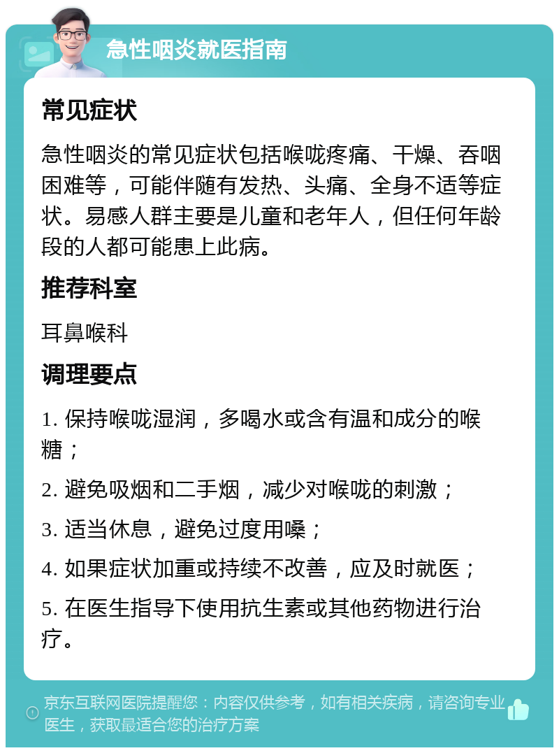 急性咽炎就医指南 常见症状 急性咽炎的常见症状包括喉咙疼痛、干燥、吞咽困难等，可能伴随有发热、头痛、全身不适等症状。易感人群主要是儿童和老年人，但任何年龄段的人都可能患上此病。 推荐科室 耳鼻喉科 调理要点 1. 保持喉咙湿润，多喝水或含有温和成分的喉糖； 2. 避免吸烟和二手烟，减少对喉咙的刺激； 3. 适当休息，避免过度用嗓； 4. 如果症状加重或持续不改善，应及时就医； 5. 在医生指导下使用抗生素或其他药物进行治疗。