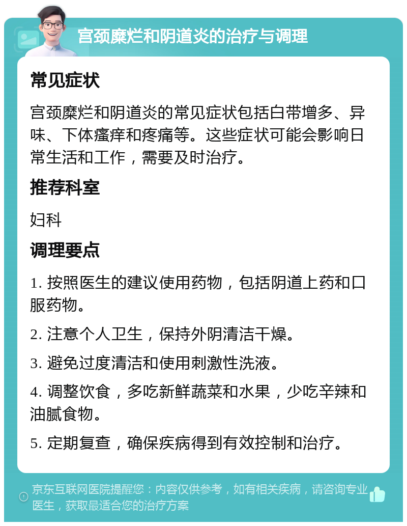 宫颈糜烂和阴道炎的治疗与调理 常见症状 宫颈糜烂和阴道炎的常见症状包括白带增多、异味、下体瘙痒和疼痛等。这些症状可能会影响日常生活和工作，需要及时治疗。 推荐科室 妇科 调理要点 1. 按照医生的建议使用药物，包括阴道上药和口服药物。 2. 注意个人卫生，保持外阴清洁干燥。 3. 避免过度清洁和使用刺激性洗液。 4. 调整饮食，多吃新鲜蔬菜和水果，少吃辛辣和油腻食物。 5. 定期复查，确保疾病得到有效控制和治疗。