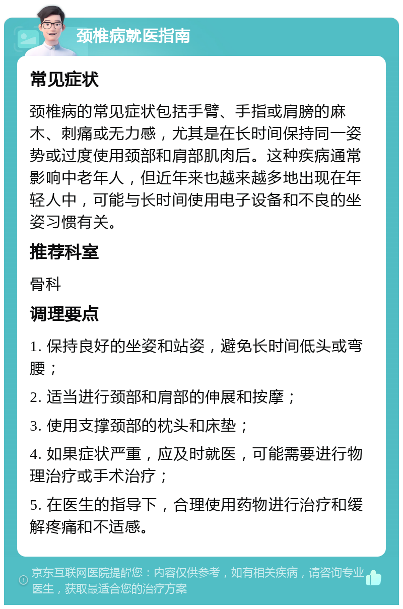 颈椎病就医指南 常见症状 颈椎病的常见症状包括手臂、手指或肩膀的麻木、刺痛或无力感，尤其是在长时间保持同一姿势或过度使用颈部和肩部肌肉后。这种疾病通常影响中老年人，但近年来也越来越多地出现在年轻人中，可能与长时间使用电子设备和不良的坐姿习惯有关。 推荐科室 骨科 调理要点 1. 保持良好的坐姿和站姿，避免长时间低头或弯腰； 2. 适当进行颈部和肩部的伸展和按摩； 3. 使用支撑颈部的枕头和床垫； 4. 如果症状严重，应及时就医，可能需要进行物理治疗或手术治疗； 5. 在医生的指导下，合理使用药物进行治疗和缓解疼痛和不适感。