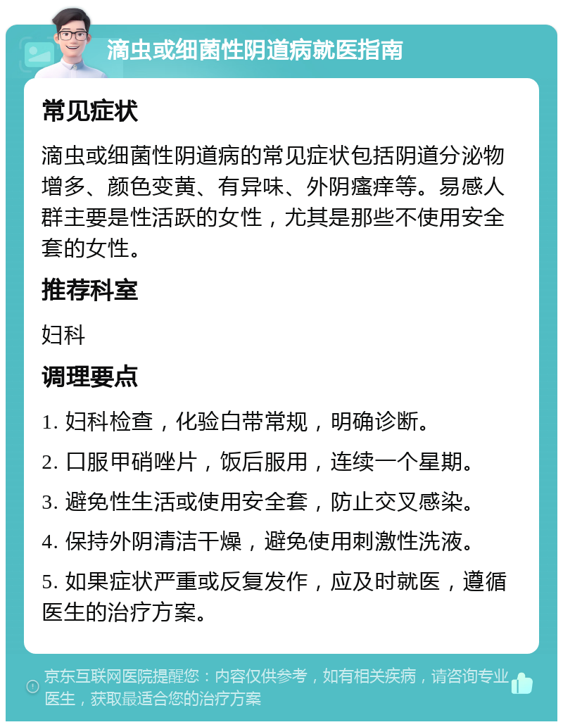 滴虫或细菌性阴道病就医指南 常见症状 滴虫或细菌性阴道病的常见症状包括阴道分泌物增多、颜色变黄、有异味、外阴瘙痒等。易感人群主要是性活跃的女性，尤其是那些不使用安全套的女性。 推荐科室 妇科 调理要点 1. 妇科检查，化验白带常规，明确诊断。 2. 口服甲硝唑片，饭后服用，连续一个星期。 3. 避免性生活或使用安全套，防止交叉感染。 4. 保持外阴清洁干燥，避免使用刺激性洗液。 5. 如果症状严重或反复发作，应及时就医，遵循医生的治疗方案。