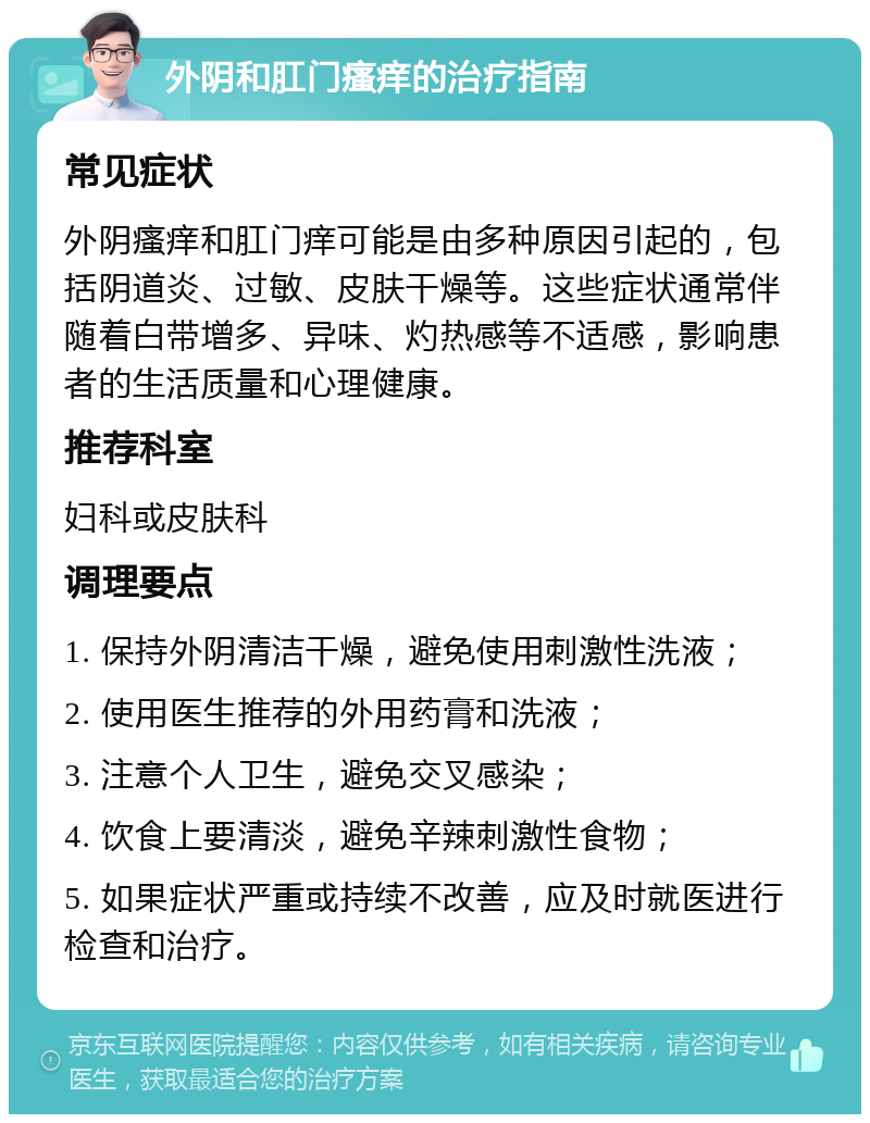 外阴和肛门瘙痒的治疗指南 常见症状 外阴瘙痒和肛门痒可能是由多种原因引起的，包括阴道炎、过敏、皮肤干燥等。这些症状通常伴随着白带增多、异味、灼热感等不适感，影响患者的生活质量和心理健康。 推荐科室 妇科或皮肤科 调理要点 1. 保持外阴清洁干燥，避免使用刺激性洗液； 2. 使用医生推荐的外用药膏和洗液； 3. 注意个人卫生，避免交叉感染； 4. 饮食上要清淡，避免辛辣刺激性食物； 5. 如果症状严重或持续不改善，应及时就医进行检查和治疗。