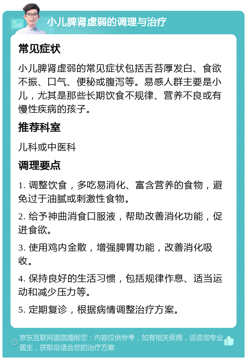 小儿脾肾虚弱的调理与治疗 常见症状 小儿脾肾虚弱的常见症状包括舌苔厚发白、食欲不振、口气、便秘或腹泻等。易感人群主要是小儿，尤其是那些长期饮食不规律、营养不良或有慢性疾病的孩子。 推荐科室 儿科或中医科 调理要点 1. 调整饮食，多吃易消化、富含营养的食物，避免过于油腻或刺激性食物。 2. 给予神曲消食口服液，帮助改善消化功能，促进食欲。 3. 使用鸡内金散，增强脾胃功能，改善消化吸收。 4. 保持良好的生活习惯，包括规律作息、适当运动和减少压力等。 5. 定期复诊，根据病情调整治疗方案。