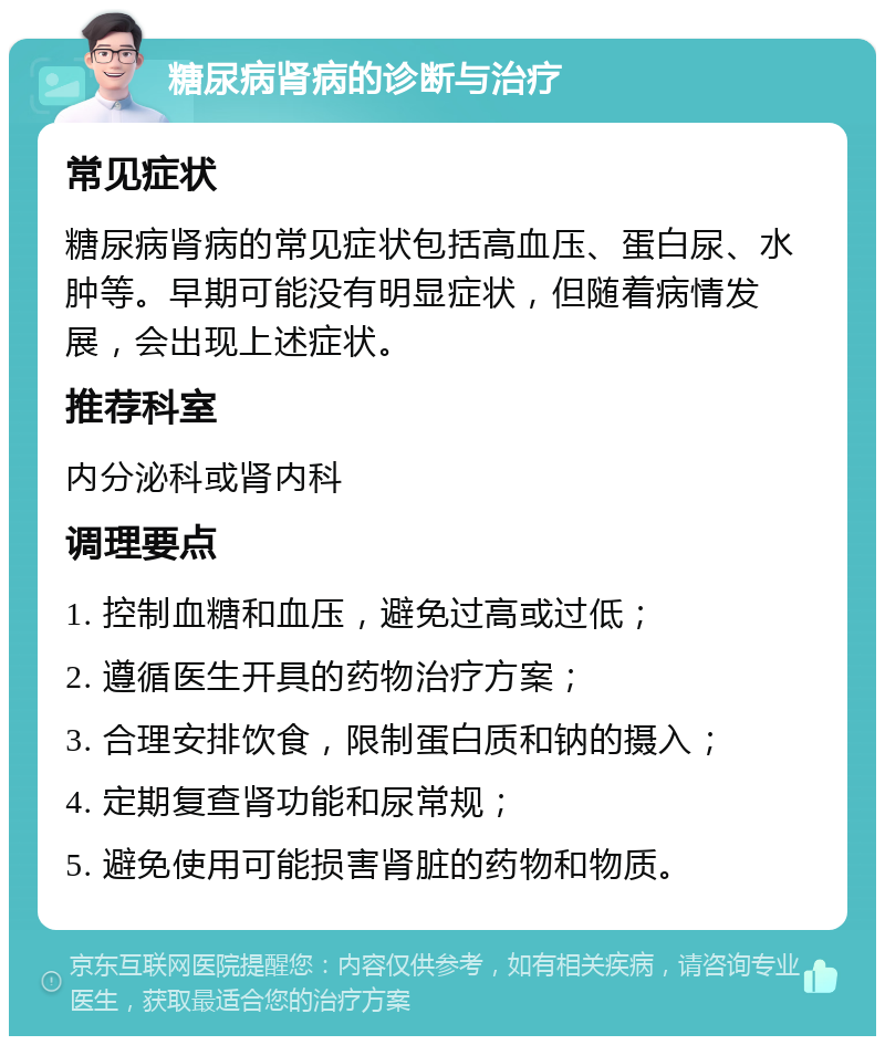 糖尿病肾病的诊断与治疗 常见症状 糖尿病肾病的常见症状包括高血压、蛋白尿、水肿等。早期可能没有明显症状，但随着病情发展，会出现上述症状。 推荐科室 内分泌科或肾内科 调理要点 1. 控制血糖和血压，避免过高或过低； 2. 遵循医生开具的药物治疗方案； 3. 合理安排饮食，限制蛋白质和钠的摄入； 4. 定期复查肾功能和尿常规； 5. 避免使用可能损害肾脏的药物和物质。