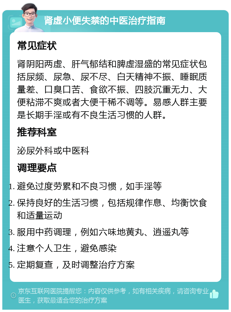 肾虚小便失禁的中医治疗指南 常见症状 肾阴阳两虚、肝气郁结和脾虚湿盛的常见症状包括尿频、尿急、尿不尽、白天精神不振、睡眠质量差、口臭口苦、食欲不振、四肢沉重无力、大便粘滞不爽或者大便干稀不调等。易感人群主要是长期手淫或有不良生活习惯的人群。 推荐科室 泌尿外科或中医科 调理要点 避免过度劳累和不良习惯，如手淫等 保持良好的生活习惯，包括规律作息、均衡饮食和适量运动 服用中药调理，例如六味地黄丸、逍遥丸等 注意个人卫生，避免感染 定期复查，及时调整治疗方案