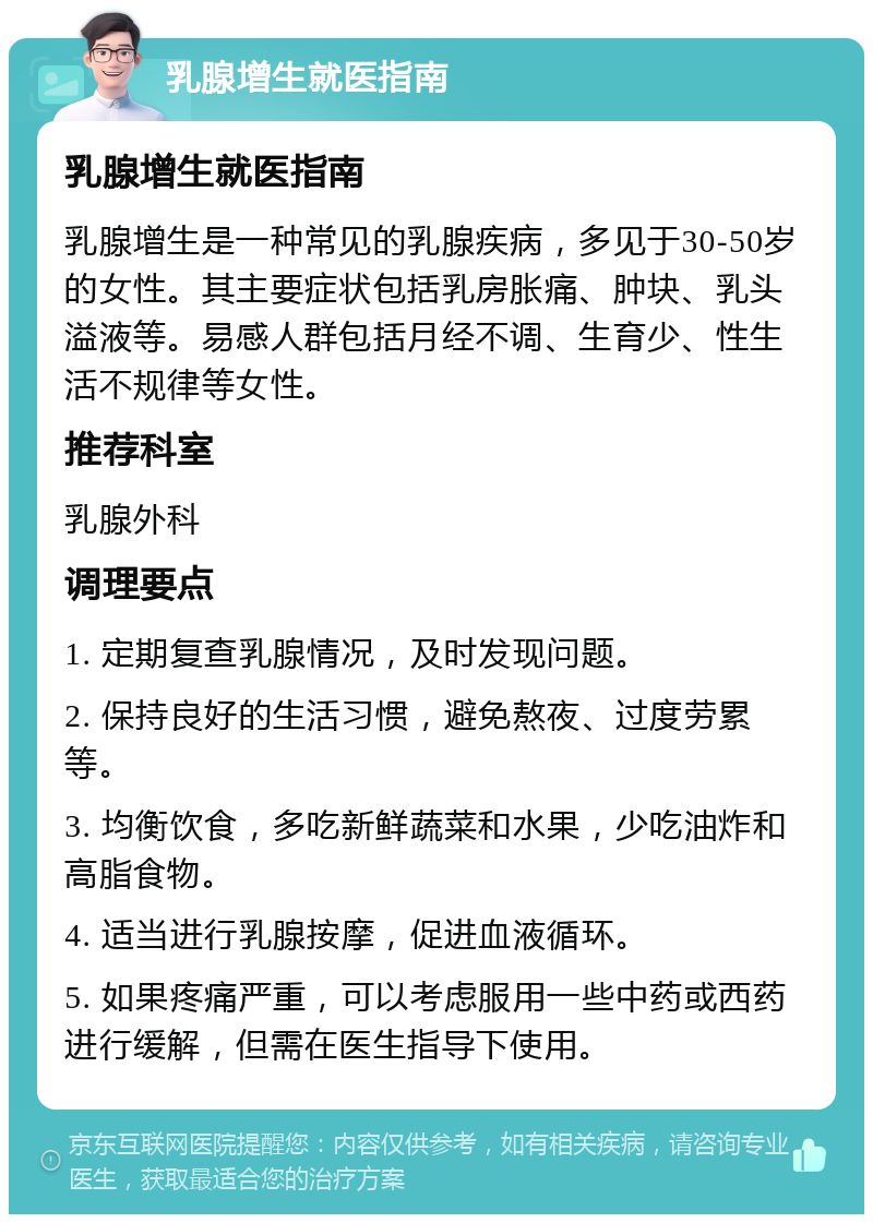 乳腺增生就医指南 乳腺增生就医指南 乳腺增生是一种常见的乳腺疾病，多见于30-50岁的女性。其主要症状包括乳房胀痛、肿块、乳头溢液等。易感人群包括月经不调、生育少、性生活不规律等女性。 推荐科室 乳腺外科 调理要点 1. 定期复查乳腺情况，及时发现问题。 2. 保持良好的生活习惯，避免熬夜、过度劳累等。 3. 均衡饮食，多吃新鲜蔬菜和水果，少吃油炸和高脂食物。 4. 适当进行乳腺按摩，促进血液循环。 5. 如果疼痛严重，可以考虑服用一些中药或西药进行缓解，但需在医生指导下使用。