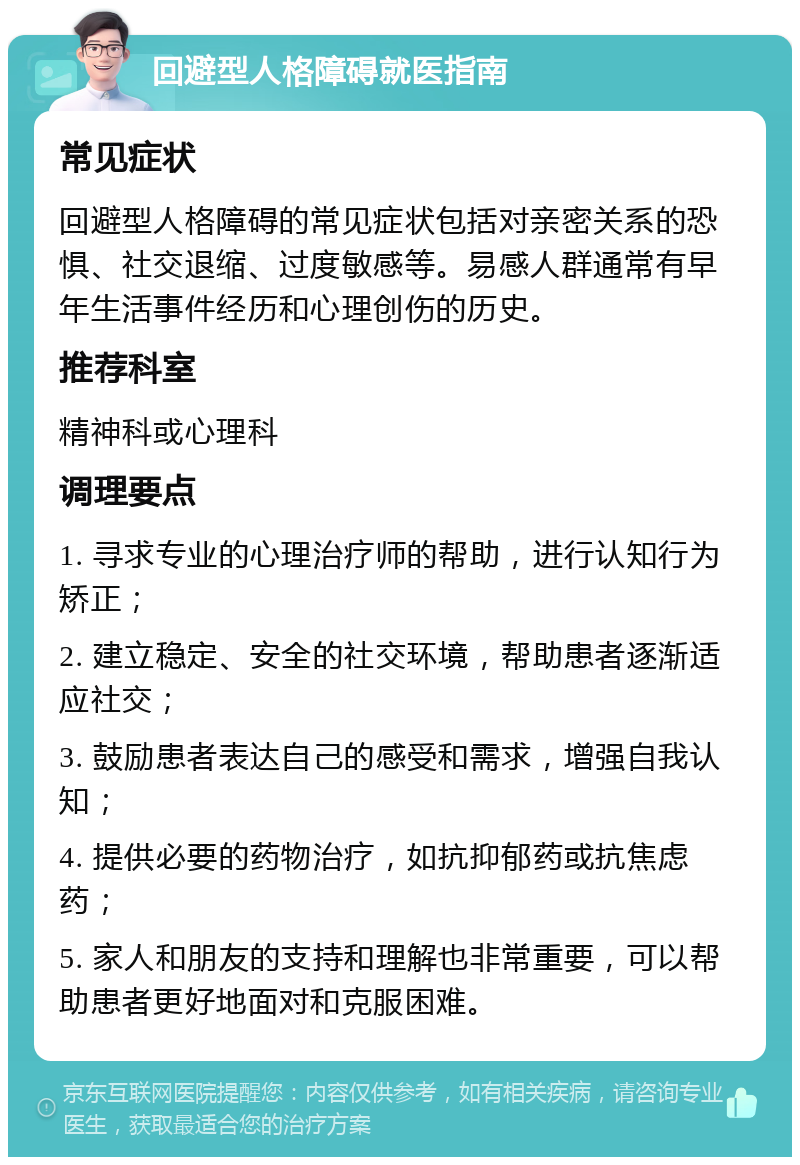 回避型人格障碍就医指南 常见症状 回避型人格障碍的常见症状包括对亲密关系的恐惧、社交退缩、过度敏感等。易感人群通常有早年生活事件经历和心理创伤的历史。 推荐科室 精神科或心理科 调理要点 1. 寻求专业的心理治疗师的帮助，进行认知行为矫正； 2. 建立稳定、安全的社交环境，帮助患者逐渐适应社交； 3. 鼓励患者表达自己的感受和需求，增强自我认知； 4. 提供必要的药物治疗，如抗抑郁药或抗焦虑药； 5. 家人和朋友的支持和理解也非常重要，可以帮助患者更好地面对和克服困难。