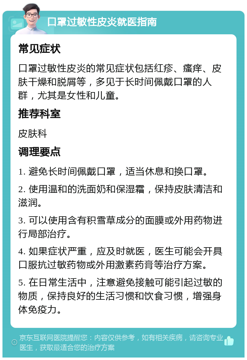 口罩过敏性皮炎就医指南 常见症状 口罩过敏性皮炎的常见症状包括红疹、瘙痒、皮肤干燥和脱屑等，多见于长时间佩戴口罩的人群，尤其是女性和儿童。 推荐科室 皮肤科 调理要点 1. 避免长时间佩戴口罩，适当休息和换口罩。 2. 使用温和的洗面奶和保湿霜，保持皮肤清洁和滋润。 3. 可以使用含有积雪草成分的面膜或外用药物进行局部治疗。 4. 如果症状严重，应及时就医，医生可能会开具口服抗过敏药物或外用激素药膏等治疗方案。 5. 在日常生活中，注意避免接触可能引起过敏的物质，保持良好的生活习惯和饮食习惯，增强身体免疫力。