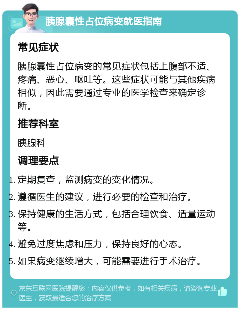 胰腺囊性占位病变就医指南 常见症状 胰腺囊性占位病变的常见症状包括上腹部不适、疼痛、恶心、呕吐等。这些症状可能与其他疾病相似，因此需要通过专业的医学检查来确定诊断。 推荐科室 胰腺科 调理要点 定期复查，监测病变的变化情况。 遵循医生的建议，进行必要的检查和治疗。 保持健康的生活方式，包括合理饮食、适量运动等。 避免过度焦虑和压力，保持良好的心态。 如果病变继续增大，可能需要进行手术治疗。