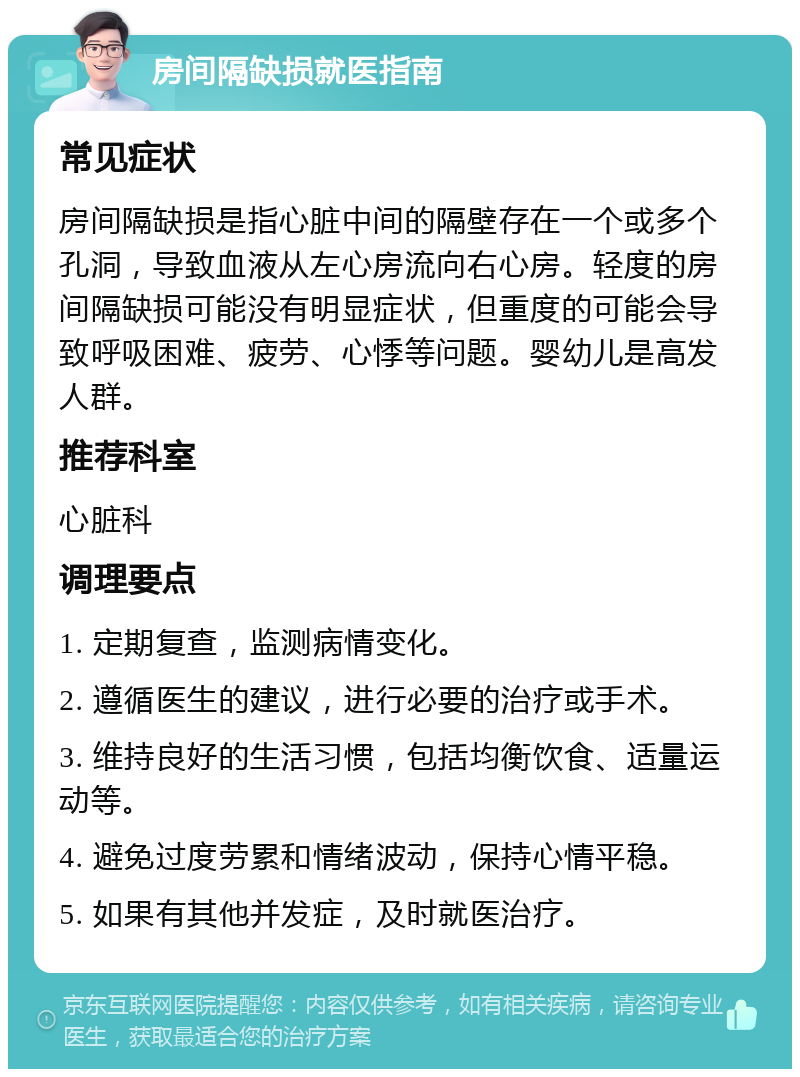 房间隔缺损就医指南 常见症状 房间隔缺损是指心脏中间的隔壁存在一个或多个孔洞，导致血液从左心房流向右心房。轻度的房间隔缺损可能没有明显症状，但重度的可能会导致呼吸困难、疲劳、心悸等问题。婴幼儿是高发人群。 推荐科室 心脏科 调理要点 1. 定期复查，监测病情变化。 2. 遵循医生的建议，进行必要的治疗或手术。 3. 维持良好的生活习惯，包括均衡饮食、适量运动等。 4. 避免过度劳累和情绪波动，保持心情平稳。 5. 如果有其他并发症，及时就医治疗。