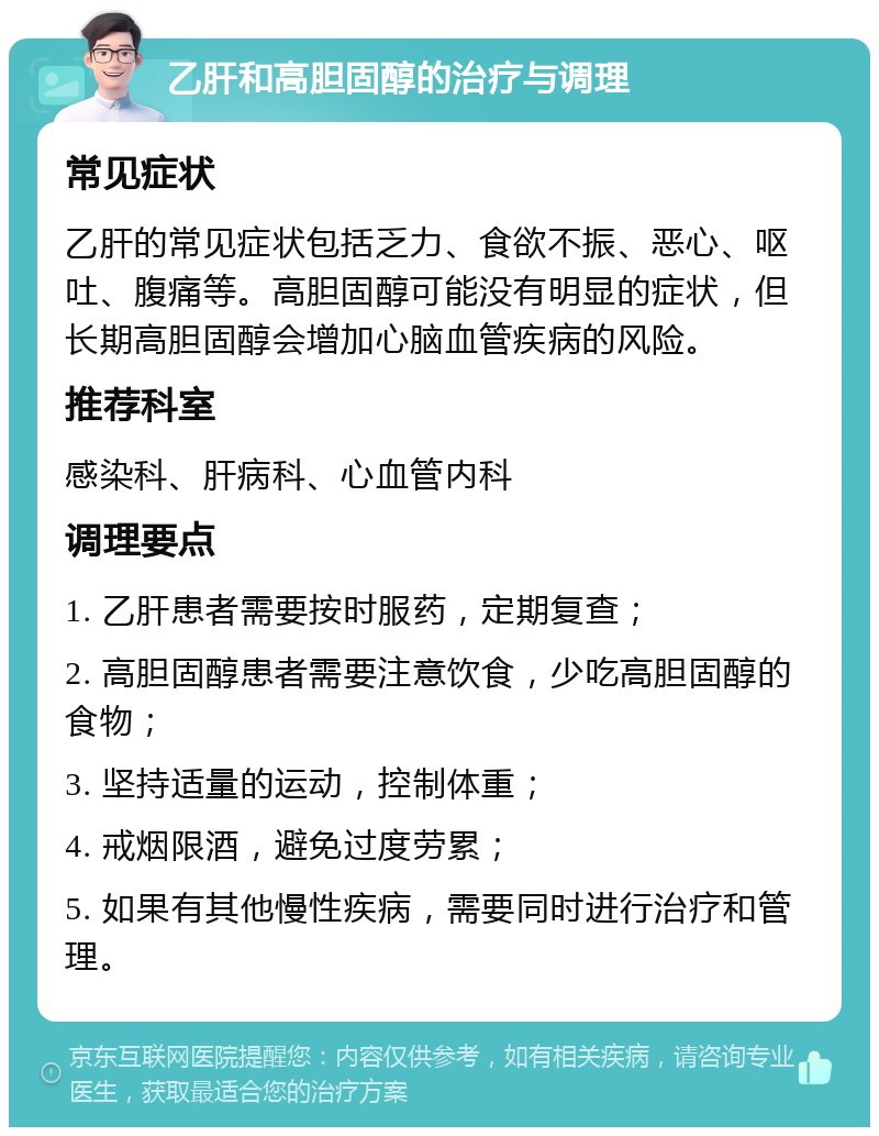 乙肝和高胆固醇的治疗与调理 常见症状 乙肝的常见症状包括乏力、食欲不振、恶心、呕吐、腹痛等。高胆固醇可能没有明显的症状，但长期高胆固醇会增加心脑血管疾病的风险。 推荐科室 感染科、肝病科、心血管内科 调理要点 1. 乙肝患者需要按时服药，定期复查； 2. 高胆固醇患者需要注意饮食，少吃高胆固醇的食物； 3. 坚持适量的运动，控制体重； 4. 戒烟限酒，避免过度劳累； 5. 如果有其他慢性疾病，需要同时进行治疗和管理。