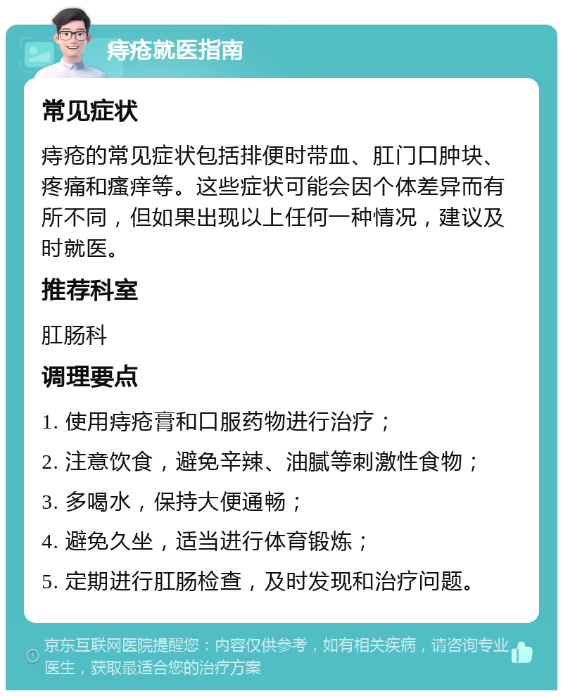 痔疮就医指南 常见症状 痔疮的常见症状包括排便时带血、肛门口肿块、疼痛和瘙痒等。这些症状可能会因个体差异而有所不同，但如果出现以上任何一种情况，建议及时就医。 推荐科室 肛肠科 调理要点 1. 使用痔疮膏和口服药物进行治疗； 2. 注意饮食，避免辛辣、油腻等刺激性食物； 3. 多喝水，保持大便通畅； 4. 避免久坐，适当进行体育锻炼； 5. 定期进行肛肠检查，及时发现和治疗问题。