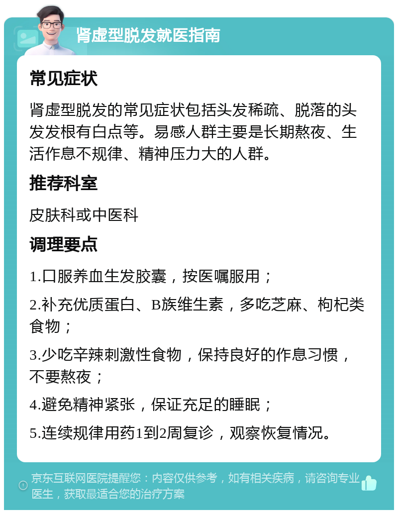 肾虚型脱发就医指南 常见症状 肾虚型脱发的常见症状包括头发稀疏、脱落的头发发根有白点等。易感人群主要是长期熬夜、生活作息不规律、精神压力大的人群。 推荐科室 皮肤科或中医科 调理要点 1.口服养血生发胶囊，按医嘱服用； 2.补充优质蛋白、B族维生素，多吃芝麻、枸杞类食物； 3.少吃辛辣刺激性食物，保持良好的作息习惯，不要熬夜； 4.避免精神紧张，保证充足的睡眠； 5.连续规律用药1到2周复诊，观察恢复情况。