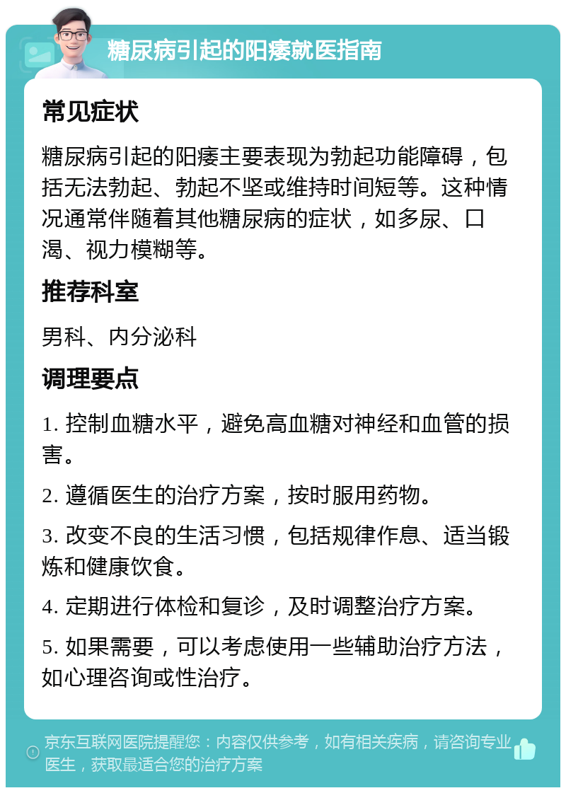 糖尿病引起的阳痿就医指南 常见症状 糖尿病引起的阳痿主要表现为勃起功能障碍，包括无法勃起、勃起不坚或维持时间短等。这种情况通常伴随着其他糖尿病的症状，如多尿、口渴、视力模糊等。 推荐科室 男科、内分泌科 调理要点 1. 控制血糖水平，避免高血糖对神经和血管的损害。 2. 遵循医生的治疗方案，按时服用药物。 3. 改变不良的生活习惯，包括规律作息、适当锻炼和健康饮食。 4. 定期进行体检和复诊，及时调整治疗方案。 5. 如果需要，可以考虑使用一些辅助治疗方法，如心理咨询或性治疗。