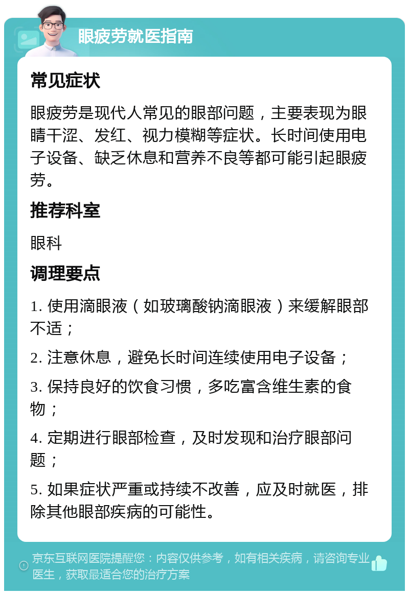 眼疲劳就医指南 常见症状 眼疲劳是现代人常见的眼部问题，主要表现为眼睛干涩、发红、视力模糊等症状。长时间使用电子设备、缺乏休息和营养不良等都可能引起眼疲劳。 推荐科室 眼科 调理要点 1. 使用滴眼液（如玻璃酸钠滴眼液）来缓解眼部不适； 2. 注意休息，避免长时间连续使用电子设备； 3. 保持良好的饮食习惯，多吃富含维生素的食物； 4. 定期进行眼部检查，及时发现和治疗眼部问题； 5. 如果症状严重或持续不改善，应及时就医，排除其他眼部疾病的可能性。