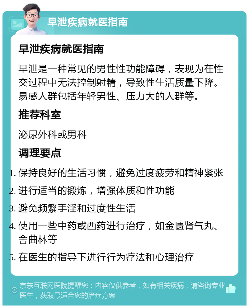 早泄疾病就医指南 早泄疾病就医指南 早泄是一种常见的男性性功能障碍，表现为在性交过程中无法控制射精，导致性生活质量下降。易感人群包括年轻男性、压力大的人群等。 推荐科室 泌尿外科或男科 调理要点 保持良好的生活习惯，避免过度疲劳和精神紧张 进行适当的锻炼，增强体质和性功能 避免频繁手淫和过度性生活 使用一些中药或西药进行治疗，如金匮肾气丸、舍曲林等 在医生的指导下进行行为疗法和心理治疗