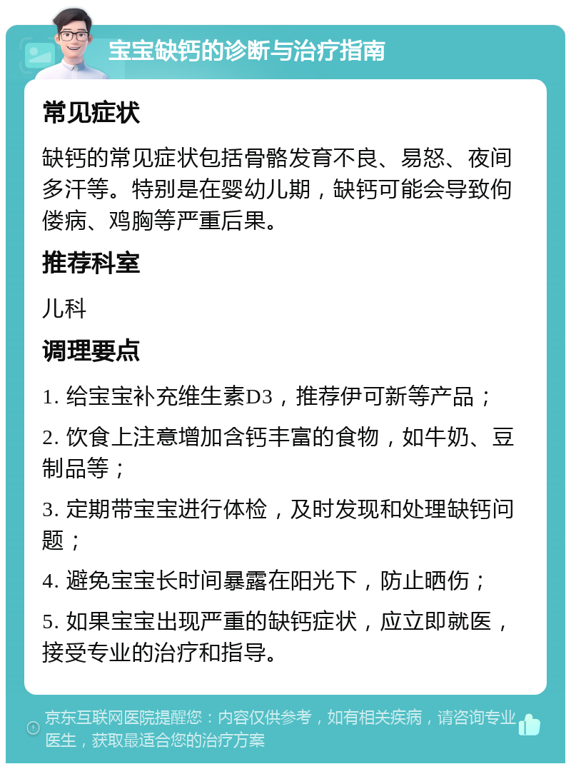 宝宝缺钙的诊断与治疗指南 常见症状 缺钙的常见症状包括骨骼发育不良、易怒、夜间多汗等。特别是在婴幼儿期，缺钙可能会导致佝偻病、鸡胸等严重后果。 推荐科室 儿科 调理要点 1. 给宝宝补充维生素D3，推荐伊可新等产品； 2. 饮食上注意增加含钙丰富的食物，如牛奶、豆制品等； 3. 定期带宝宝进行体检，及时发现和处理缺钙问题； 4. 避免宝宝长时间暴露在阳光下，防止晒伤； 5. 如果宝宝出现严重的缺钙症状，应立即就医，接受专业的治疗和指导。