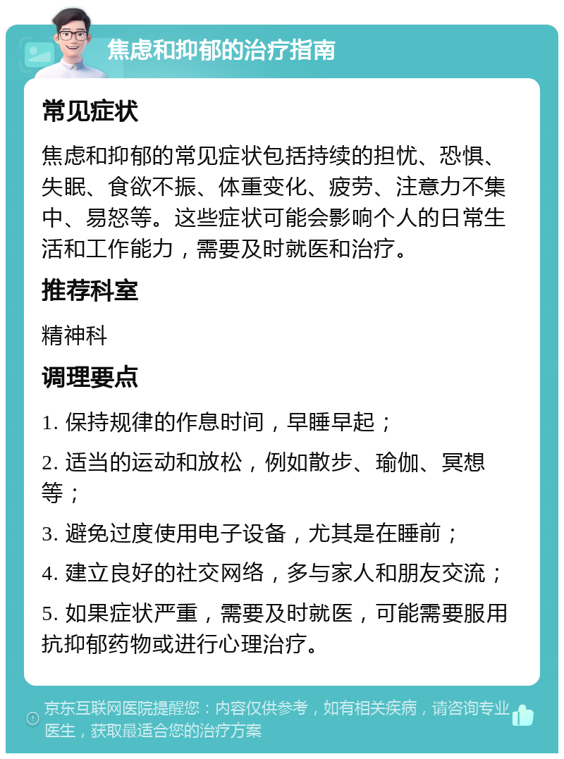 焦虑和抑郁的治疗指南 常见症状 焦虑和抑郁的常见症状包括持续的担忧、恐惧、失眠、食欲不振、体重变化、疲劳、注意力不集中、易怒等。这些症状可能会影响个人的日常生活和工作能力，需要及时就医和治疗。 推荐科室 精神科 调理要点 1. 保持规律的作息时间，早睡早起； 2. 适当的运动和放松，例如散步、瑜伽、冥想等； 3. 避免过度使用电子设备，尤其是在睡前； 4. 建立良好的社交网络，多与家人和朋友交流； 5. 如果症状严重，需要及时就医，可能需要服用抗抑郁药物或进行心理治疗。