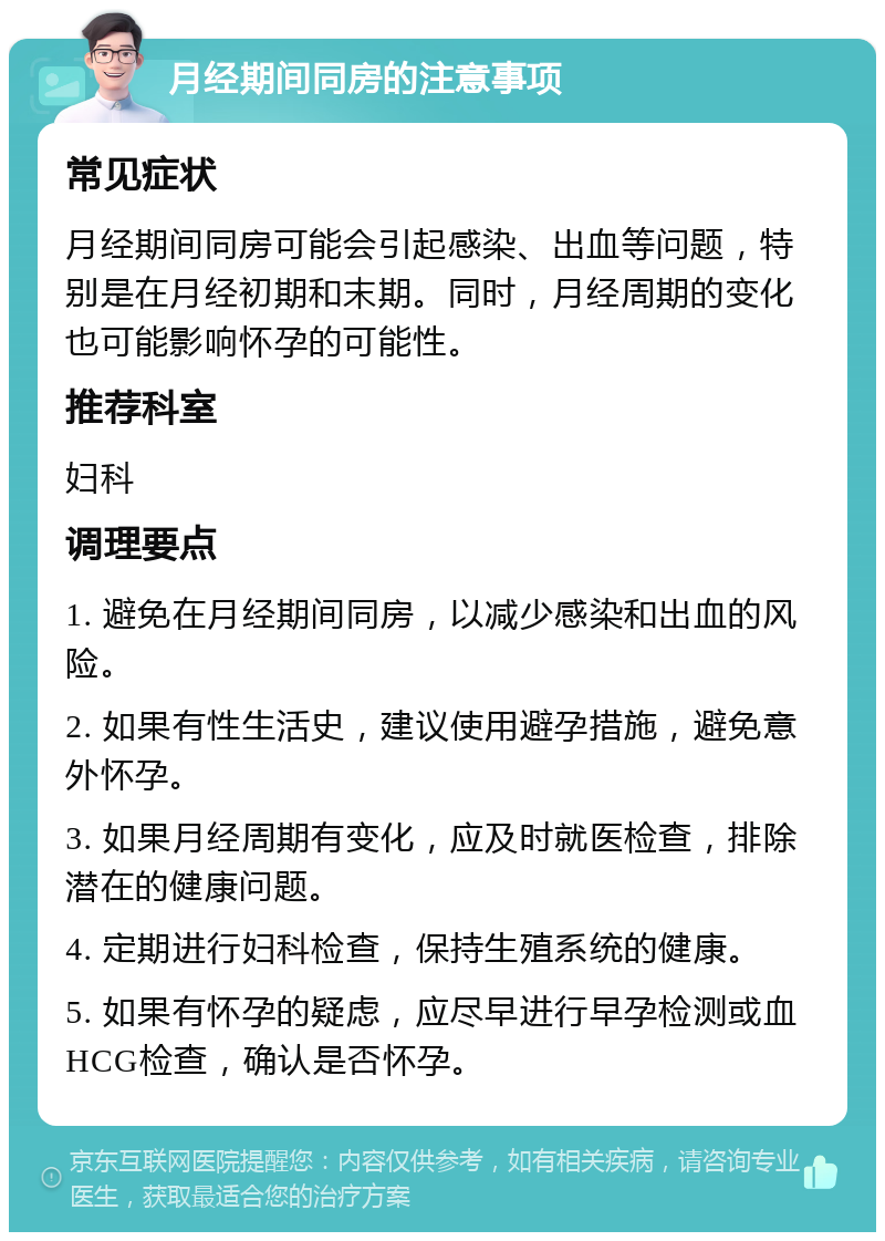 月经期间同房的注意事项 常见症状 月经期间同房可能会引起感染、出血等问题，特别是在月经初期和末期。同时，月经周期的变化也可能影响怀孕的可能性。 推荐科室 妇科 调理要点 1. 避免在月经期间同房，以减少感染和出血的风险。 2. 如果有性生活史，建议使用避孕措施，避免意外怀孕。 3. 如果月经周期有变化，应及时就医检查，排除潜在的健康问题。 4. 定期进行妇科检查，保持生殖系统的健康。 5. 如果有怀孕的疑虑，应尽早进行早孕检测或血HCG检查，确认是否怀孕。