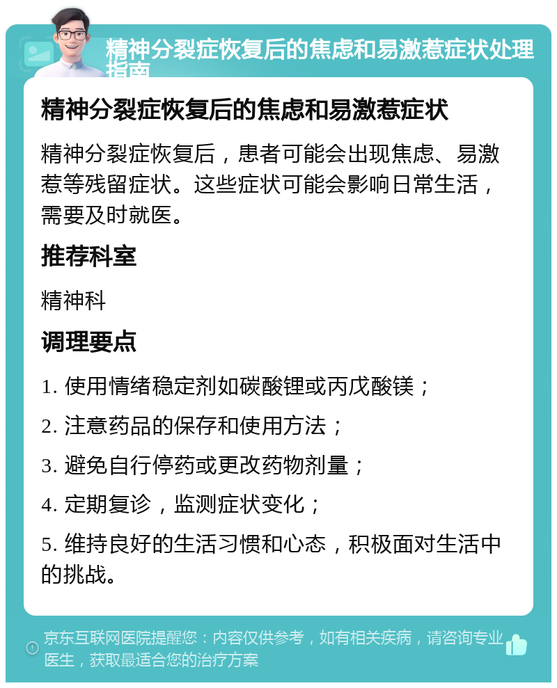 精神分裂症恢复后的焦虑和易激惹症状处理指南 精神分裂症恢复后的焦虑和易激惹症状 精神分裂症恢复后，患者可能会出现焦虑、易激惹等残留症状。这些症状可能会影响日常生活，需要及时就医。 推荐科室 精神科 调理要点 1. 使用情绪稳定剂如碳酸锂或丙戊酸镁； 2. 注意药品的保存和使用方法； 3. 避免自行停药或更改药物剂量； 4. 定期复诊，监测症状变化； 5. 维持良好的生活习惯和心态，积极面对生活中的挑战。