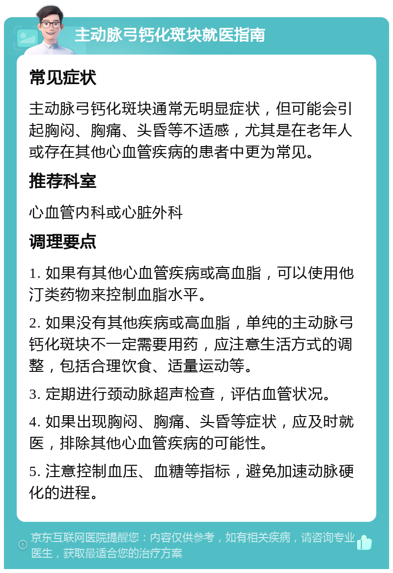 主动脉弓钙化斑块就医指南 常见症状 主动脉弓钙化斑块通常无明显症状，但可能会引起胸闷、胸痛、头昏等不适感，尤其是在老年人或存在其他心血管疾病的患者中更为常见。 推荐科室 心血管内科或心脏外科 调理要点 1. 如果有其他心血管疾病或高血脂，可以使用他汀类药物来控制血脂水平。 2. 如果没有其他疾病或高血脂，单纯的主动脉弓钙化斑块不一定需要用药，应注意生活方式的调整，包括合理饮食、适量运动等。 3. 定期进行颈动脉超声检查，评估血管状况。 4. 如果出现胸闷、胸痛、头昏等症状，应及时就医，排除其他心血管疾病的可能性。 5. 注意控制血压、血糖等指标，避免加速动脉硬化的进程。