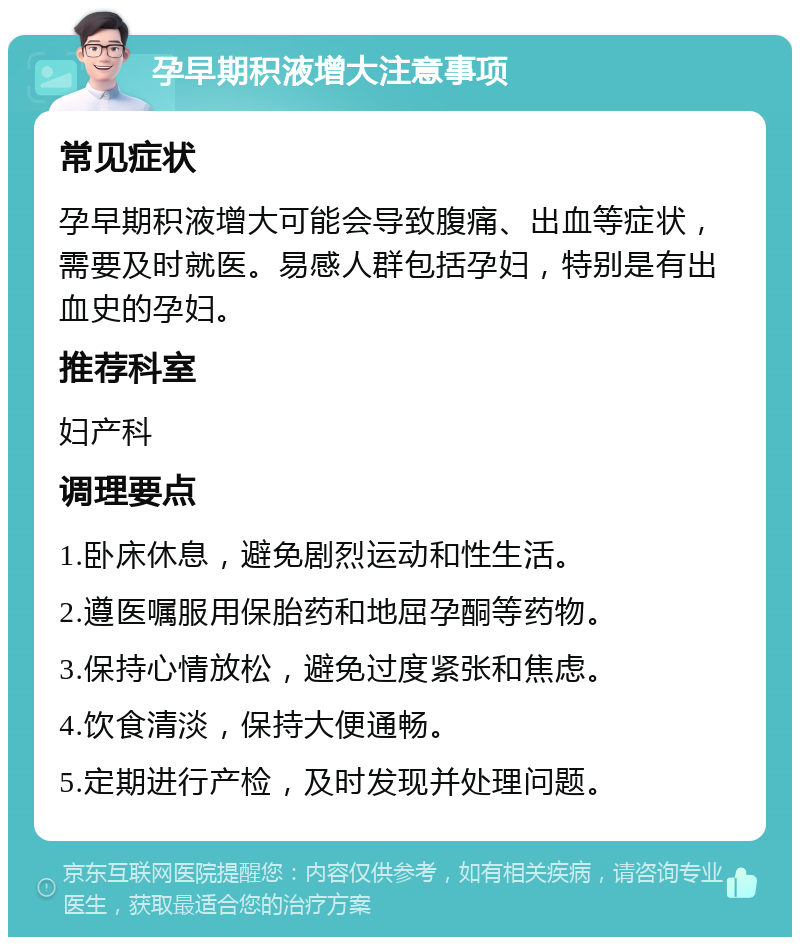 孕早期积液增大注意事项 常见症状 孕早期积液增大可能会导致腹痛、出血等症状，需要及时就医。易感人群包括孕妇，特别是有出血史的孕妇。 推荐科室 妇产科 调理要点 1.卧床休息，避免剧烈运动和性生活。 2.遵医嘱服用保胎药和地屈孕酮等药物。 3.保持心情放松，避免过度紧张和焦虑。 4.饮食清淡，保持大便通畅。 5.定期进行产检，及时发现并处理问题。