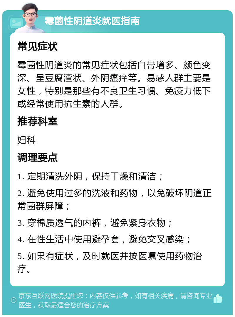 霉菌性阴道炎就医指南 常见症状 霉菌性阴道炎的常见症状包括白带增多、颜色变深、呈豆腐渣状、外阴瘙痒等。易感人群主要是女性，特别是那些有不良卫生习惯、免疫力低下或经常使用抗生素的人群。 推荐科室 妇科 调理要点 1. 定期清洗外阴，保持干燥和清洁； 2. 避免使用过多的洗液和药物，以免破坏阴道正常菌群屏障； 3. 穿棉质透气的内裤，避免紧身衣物； 4. 在性生活中使用避孕套，避免交叉感染； 5. 如果有症状，及时就医并按医嘱使用药物治疗。