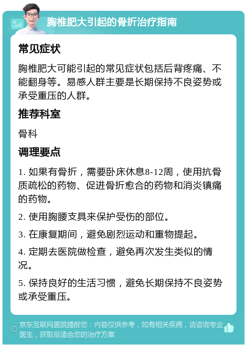 胸椎肥大引起的骨折治疗指南 常见症状 胸椎肥大可能引起的常见症状包括后背疼痛、不能翻身等。易感人群主要是长期保持不良姿势或承受重压的人群。 推荐科室 骨科 调理要点 1. 如果有骨折，需要卧床休息8-12周，使用抗骨质疏松的药物、促进骨折愈合的药物和消炎镇痛的药物。 2. 使用胸腰支具来保护受伤的部位。 3. 在康复期间，避免剧烈运动和重物提起。 4. 定期去医院做检查，避免再次发生类似的情况。 5. 保持良好的生活习惯，避免长期保持不良姿势或承受重压。