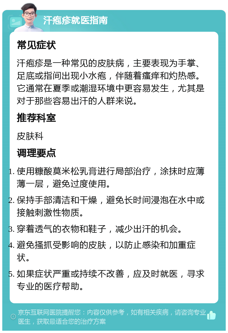 汗疱疹就医指南 常见症状 汗疱疹是一种常见的皮肤病，主要表现为手掌、足底或指间出现小水疱，伴随着瘙痒和灼热感。它通常在夏季或潮湿环境中更容易发生，尤其是对于那些容易出汗的人群来说。 推荐科室 皮肤科 调理要点 使用糠酸莫米松乳膏进行局部治疗，涂抹时应薄薄一层，避免过度使用。 保持手部清洁和干燥，避免长时间浸泡在水中或接触刺激性物质。 穿着透气的衣物和鞋子，减少出汗的机会。 避免搔抓受影响的皮肤，以防止感染和加重症状。 如果症状严重或持续不改善，应及时就医，寻求专业的医疗帮助。