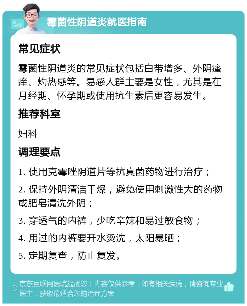 霉菌性阴道炎就医指南 常见症状 霉菌性阴道炎的常见症状包括白带增多、外阴瘙痒、灼热感等。易感人群主要是女性，尤其是在月经期、怀孕期或使用抗生素后更容易发生。 推荐科室 妇科 调理要点 1. 使用克霉唑阴道片等抗真菌药物进行治疗； 2. 保持外阴清洁干燥，避免使用刺激性大的药物或肥皂清洗外阴； 3. 穿透气的内裤，少吃辛辣和易过敏食物； 4. 用过的内裤要开水烫洗，太阳暴晒； 5. 定期复查，防止复发。