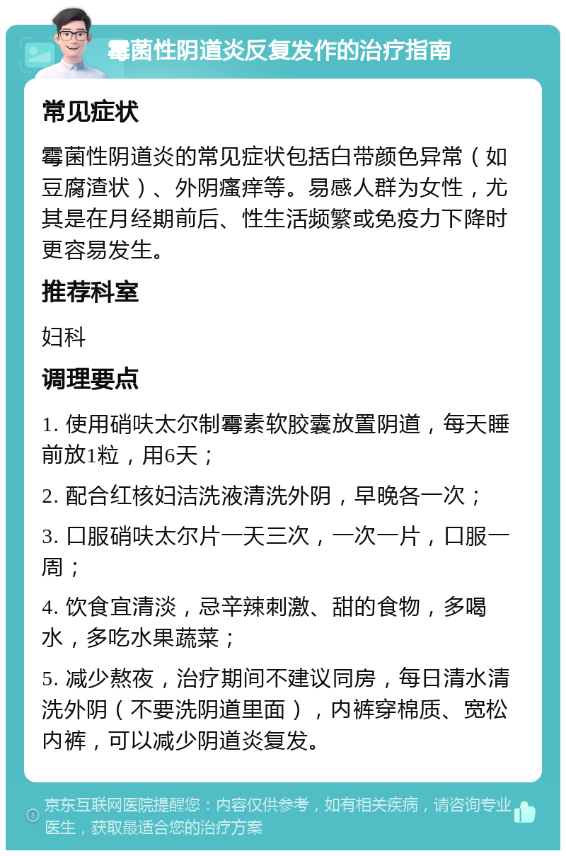 霉菌性阴道炎反复发作的治疗指南 常见症状 霉菌性阴道炎的常见症状包括白带颜色异常（如豆腐渣状）、外阴瘙痒等。易感人群为女性，尤其是在月经期前后、性生活频繁或免疫力下降时更容易发生。 推荐科室 妇科 调理要点 1. 使用硝呋太尔制霉素软胶囊放置阴道，每天睡前放1粒，用6天； 2. 配合红核妇洁洗液清洗外阴，早晚各一次； 3. 口服硝呋太尔片一天三次，一次一片，口服一周； 4. 饮食宜清淡，忌辛辣刺激、甜的食物，多喝水，多吃水果蔬菜； 5. 减少熬夜，治疗期间不建议同房，每日清水清洗外阴（不要洗阴道里面），内裤穿棉质、宽松内裤，可以减少阴道炎复发。