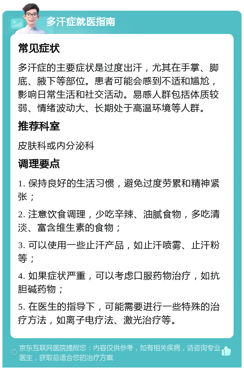 多汗症就医指南 常见症状 多汗症的主要症状是过度出汗，尤其在手掌、脚底、腋下等部位。患者可能会感到不适和尴尬，影响日常生活和社交活动。易感人群包括体质较弱、情绪波动大、长期处于高温环境等人群。 推荐科室 皮肤科或内分泌科 调理要点 1. 保持良好的生活习惯，避免过度劳累和精神紧张； 2. 注意饮食调理，少吃辛辣、油腻食物，多吃清淡、富含维生素的食物； 3. 可以使用一些止汗产品，如止汗喷雾、止汗粉等； 4. 如果症状严重，可以考虑口服药物治疗，如抗胆碱药物； 5. 在医生的指导下，可能需要进行一些特殊的治疗方法，如离子电疗法、激光治疗等。