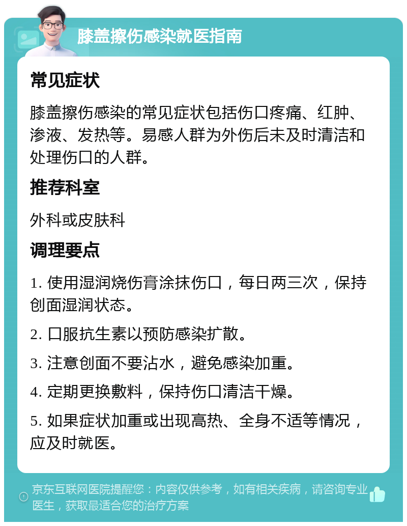 膝盖擦伤感染就医指南 常见症状 膝盖擦伤感染的常见症状包括伤口疼痛、红肿、渗液、发热等。易感人群为外伤后未及时清洁和处理伤口的人群。 推荐科室 外科或皮肤科 调理要点 1. 使用湿润烧伤膏涂抹伤口，每日两三次，保持创面湿润状态。 2. 口服抗生素以预防感染扩散。 3. 注意创面不要沾水，避免感染加重。 4. 定期更换敷料，保持伤口清洁干燥。 5. 如果症状加重或出现高热、全身不适等情况，应及时就医。