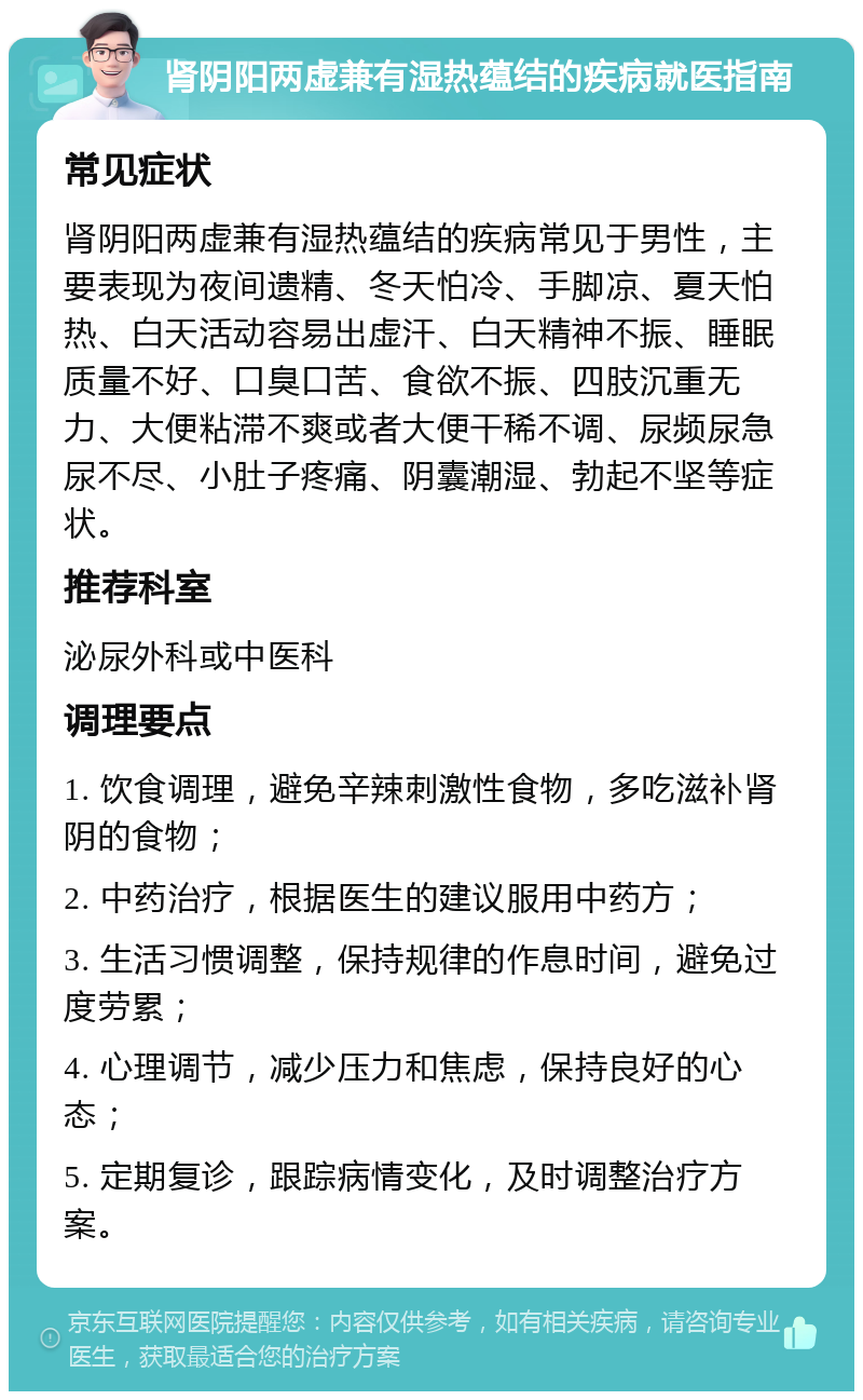 肾阴阳两虚兼有湿热蕴结的疾病就医指南 常见症状 肾阴阳两虚兼有湿热蕴结的疾病常见于男性，主要表现为夜间遗精、冬天怕冷、手脚凉、夏天怕热、白天活动容易出虚汗、白天精神不振、睡眠质量不好、口臭口苦、食欲不振、四肢沉重无力、大便粘滞不爽或者大便干稀不调、尿频尿急尿不尽、小肚子疼痛、阴囊潮湿、勃起不坚等症状。 推荐科室 泌尿外科或中医科 调理要点 1. 饮食调理，避免辛辣刺激性食物，多吃滋补肾阴的食物； 2. 中药治疗，根据医生的建议服用中药方； 3. 生活习惯调整，保持规律的作息时间，避免过度劳累； 4. 心理调节，减少压力和焦虑，保持良好的心态； 5. 定期复诊，跟踪病情变化，及时调整治疗方案。