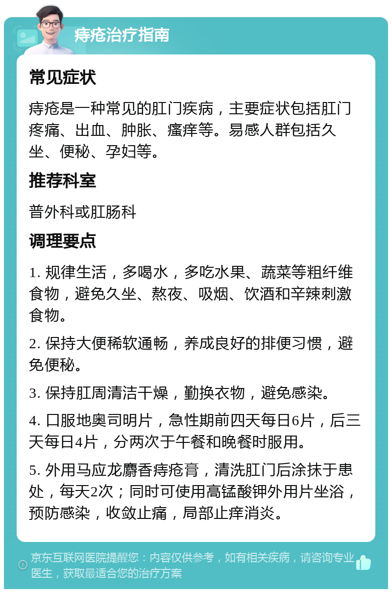 痔疮治疗指南 常见症状 痔疮是一种常见的肛门疾病，主要症状包括肛门疼痛、出血、肿胀、瘙痒等。易感人群包括久坐、便秘、孕妇等。 推荐科室 普外科或肛肠科 调理要点 1. 规律生活，多喝水，多吃水果、蔬菜等粗纤维食物，避免久坐、熬夜、吸烟、饮酒和辛辣刺激食物。 2. 保持大便稀软通畅，养成良好的排便习惯，避免便秘。 3. 保持肛周清洁干燥，勤换衣物，避免感染。 4. 口服地奥司明片，急性期前四天每日6片，后三天每日4片，分两次于午餐和晚餐时服用。 5. 外用马应龙麝香痔疮膏，清洗肛门后涂抹于患处，每天2次；同时可使用高锰酸钾外用片坐浴，预防感染，收敛止痛，局部止痒消炎。