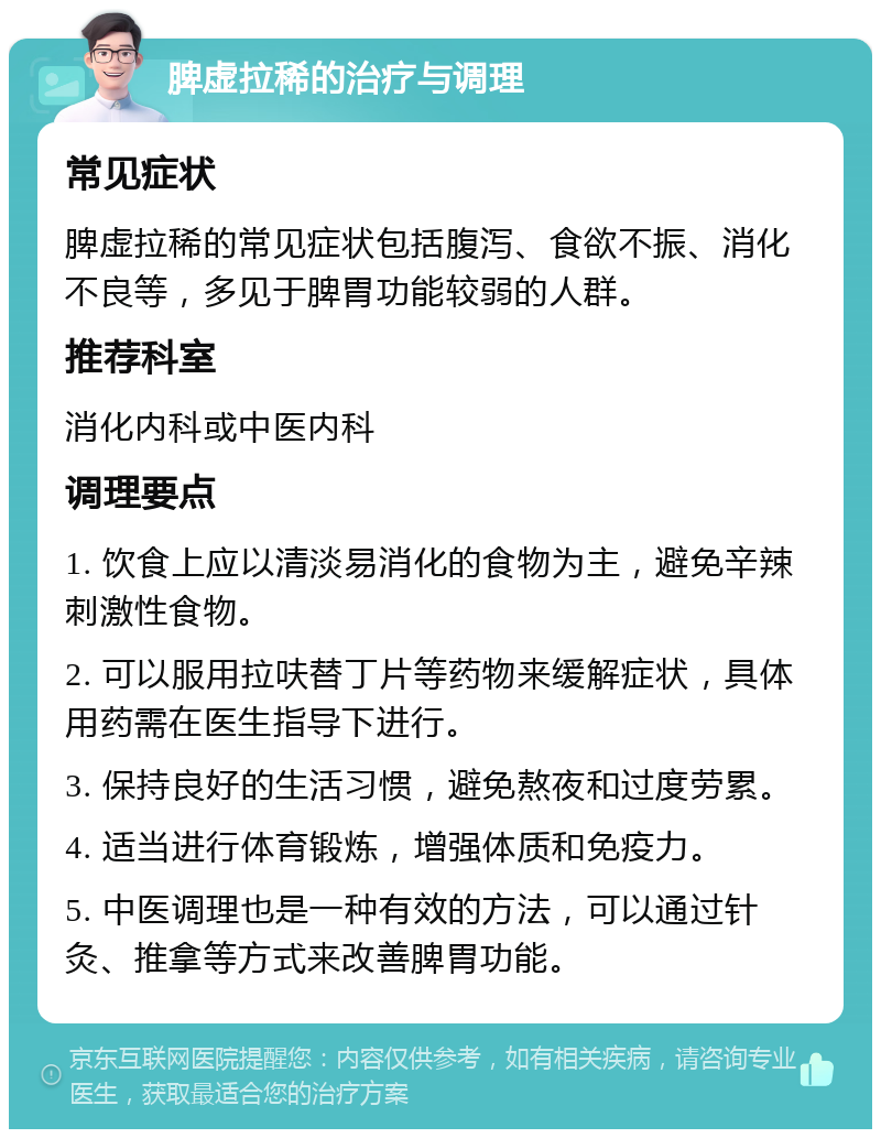 脾虚拉稀的治疗与调理 常见症状 脾虚拉稀的常见症状包括腹泻、食欲不振、消化不良等，多见于脾胃功能较弱的人群。 推荐科室 消化内科或中医内科 调理要点 1. 饮食上应以清淡易消化的食物为主，避免辛辣刺激性食物。 2. 可以服用拉呋替丁片等药物来缓解症状，具体用药需在医生指导下进行。 3. 保持良好的生活习惯，避免熬夜和过度劳累。 4. 适当进行体育锻炼，增强体质和免疫力。 5. 中医调理也是一种有效的方法，可以通过针灸、推拿等方式来改善脾胃功能。