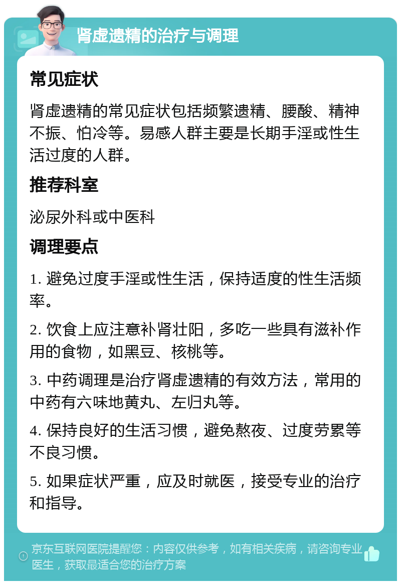 肾虚遗精的治疗与调理 常见症状 肾虚遗精的常见症状包括频繁遗精、腰酸、精神不振、怕冷等。易感人群主要是长期手淫或性生活过度的人群。 推荐科室 泌尿外科或中医科 调理要点 1. 避免过度手淫或性生活，保持适度的性生活频率。 2. 饮食上应注意补肾壮阳，多吃一些具有滋补作用的食物，如黑豆、核桃等。 3. 中药调理是治疗肾虚遗精的有效方法，常用的中药有六味地黄丸、左归丸等。 4. 保持良好的生活习惯，避免熬夜、过度劳累等不良习惯。 5. 如果症状严重，应及时就医，接受专业的治疗和指导。