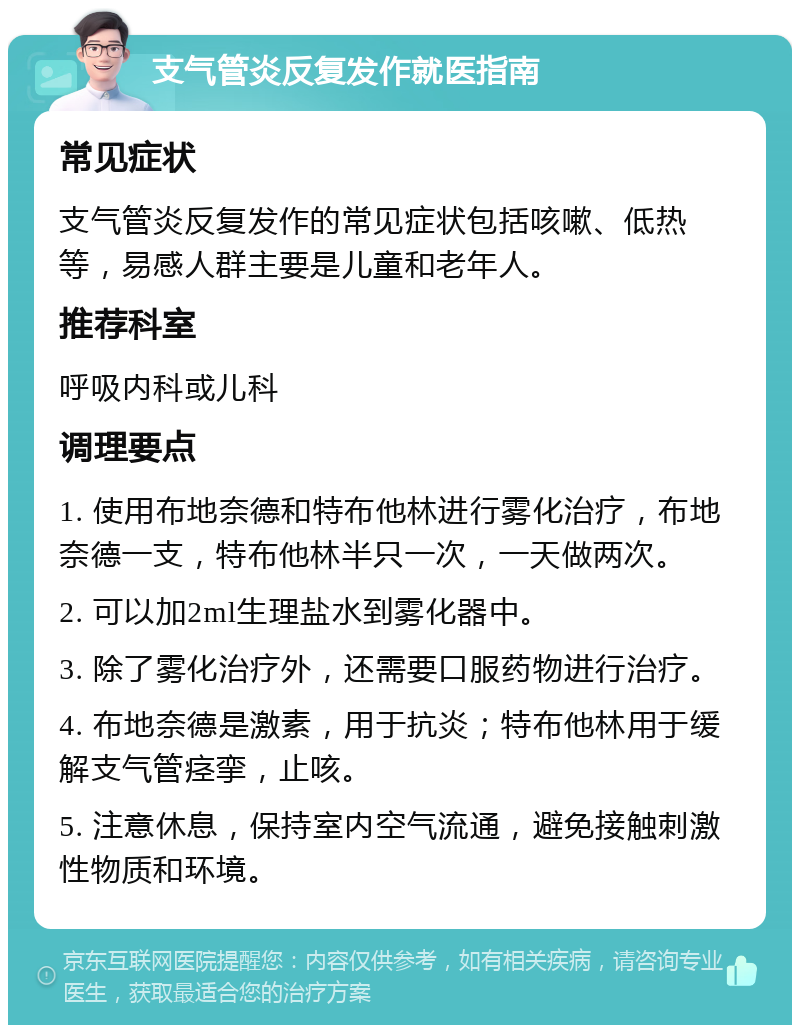 支气管炎反复发作就医指南 常见症状 支气管炎反复发作的常见症状包括咳嗽、低热等，易感人群主要是儿童和老年人。 推荐科室 呼吸内科或儿科 调理要点 1. 使用布地奈德和特布他林进行雾化治疗，布地奈德一支，特布他林半只一次，一天做两次。 2. 可以加2ml生理盐水到雾化器中。 3. 除了雾化治疗外，还需要口服药物进行治疗。 4. 布地奈德是激素，用于抗炎；特布他林用于缓解支气管痉挛，止咳。 5. 注意休息，保持室内空气流通，避免接触刺激性物质和环境。