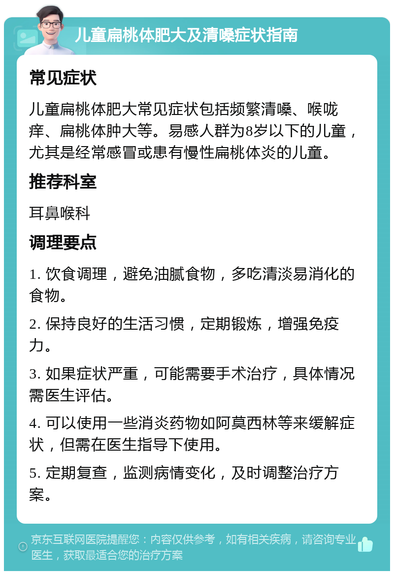 儿童扁桃体肥大及清嗓症状指南 常见症状 儿童扁桃体肥大常见症状包括频繁清嗓、喉咙痒、扁桃体肿大等。易感人群为8岁以下的儿童，尤其是经常感冒或患有慢性扁桃体炎的儿童。 推荐科室 耳鼻喉科 调理要点 1. 饮食调理，避免油腻食物，多吃清淡易消化的食物。 2. 保持良好的生活习惯，定期锻炼，增强免疫力。 3. 如果症状严重，可能需要手术治疗，具体情况需医生评估。 4. 可以使用一些消炎药物如阿莫西林等来缓解症状，但需在医生指导下使用。 5. 定期复查，监测病情变化，及时调整治疗方案。