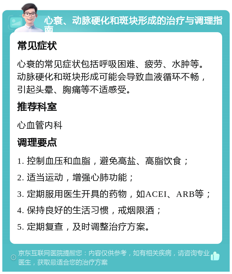 心衰、动脉硬化和斑块形成的治疗与调理指南 常见症状 心衰的常见症状包括呼吸困难、疲劳、水肿等。动脉硬化和斑块形成可能会导致血液循环不畅，引起头晕、胸痛等不适感受。 推荐科室 心血管内科 调理要点 1. 控制血压和血脂，避免高盐、高脂饮食； 2. 适当运动，增强心肺功能； 3. 定期服用医生开具的药物，如ACEI、ARB等； 4. 保持良好的生活习惯，戒烟限酒； 5. 定期复查，及时调整治疗方案。