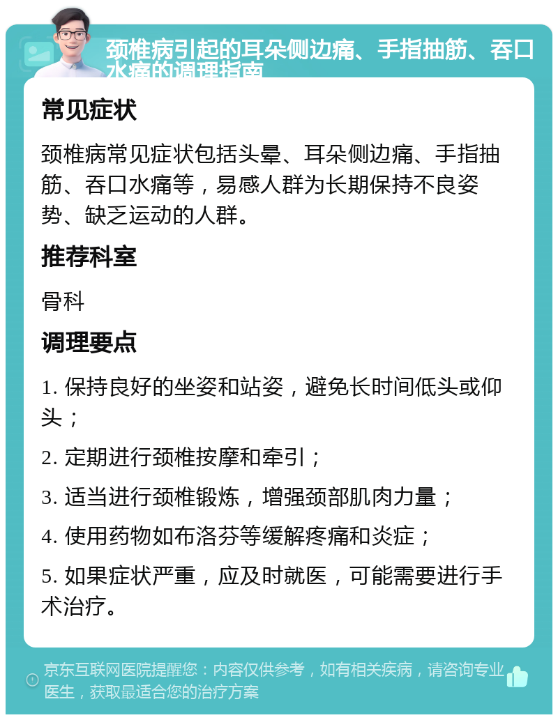 颈椎病引起的耳朵侧边痛、手指抽筋、吞口水痛的调理指南 常见症状 颈椎病常见症状包括头晕、耳朵侧边痛、手指抽筋、吞口水痛等，易感人群为长期保持不良姿势、缺乏运动的人群。 推荐科室 骨科 调理要点 1. 保持良好的坐姿和站姿，避免长时间低头或仰头； 2. 定期进行颈椎按摩和牵引； 3. 适当进行颈椎锻炼，增强颈部肌肉力量； 4. 使用药物如布洛芬等缓解疼痛和炎症； 5. 如果症状严重，应及时就医，可能需要进行手术治疗。