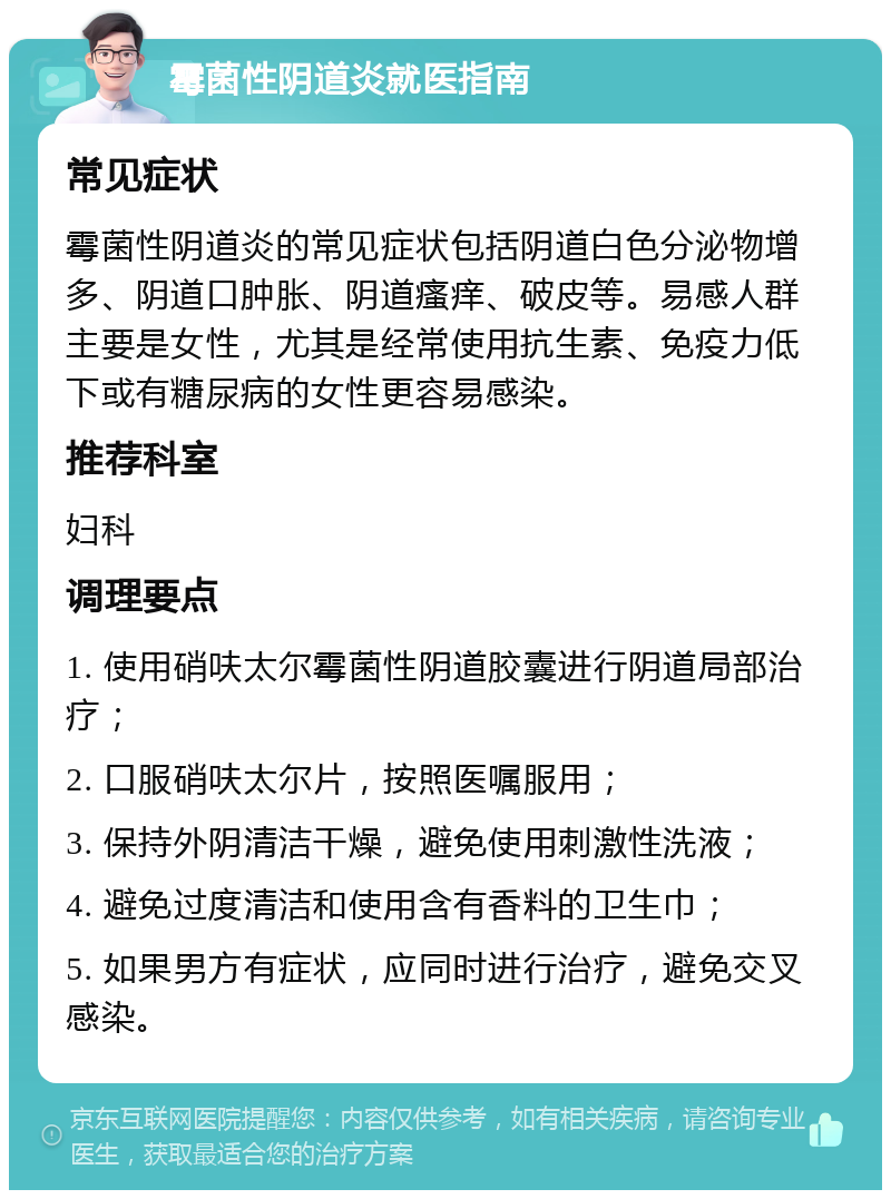 霉菌性阴道炎就医指南 常见症状 霉菌性阴道炎的常见症状包括阴道白色分泌物增多、阴道口肿胀、阴道瘙痒、破皮等。易感人群主要是女性，尤其是经常使用抗生素、免疫力低下或有糖尿病的女性更容易感染。 推荐科室 妇科 调理要点 1. 使用硝呋太尔霉菌性阴道胶囊进行阴道局部治疗； 2. 口服硝呋太尔片，按照医嘱服用； 3. 保持外阴清洁干燥，避免使用刺激性洗液； 4. 避免过度清洁和使用含有香料的卫生巾； 5. 如果男方有症状，应同时进行治疗，避免交叉感染。